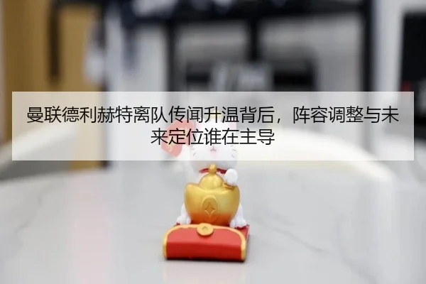 曼联德利赫特离队传闻升温背后，阵容调整与未来定位谁在主导